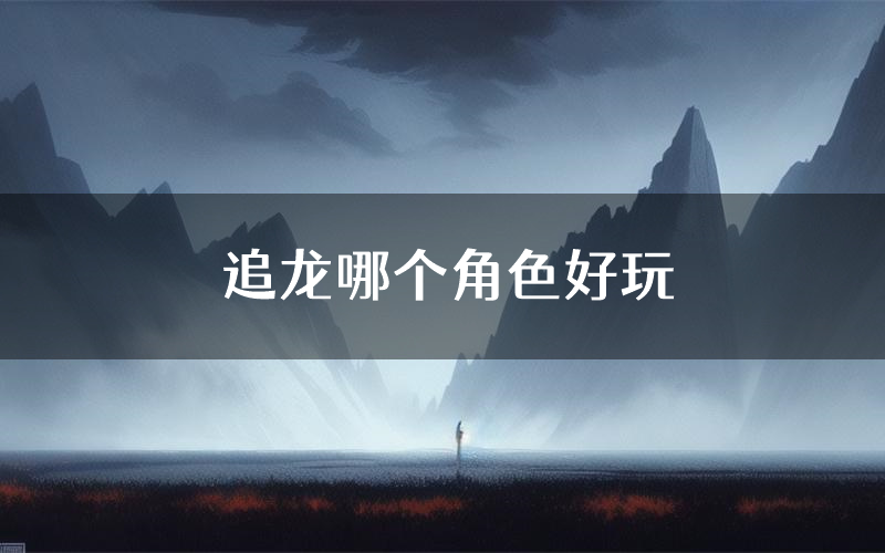 追龙哪个角色好玩(追龙值得玩吗)