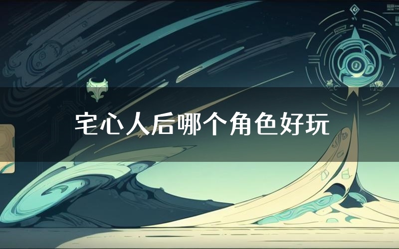 宅心人后哪个角色好玩(宅心人后值得玩吗)