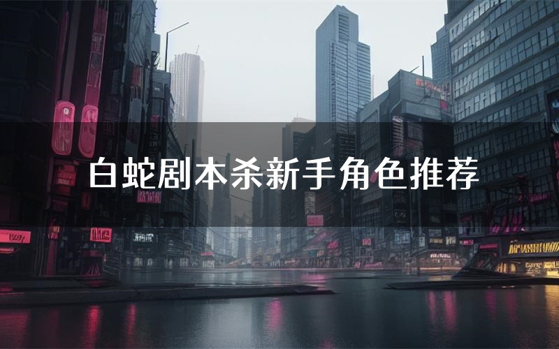 白蛇剧本杀新手角色推荐(白蛇凶手位是谁)