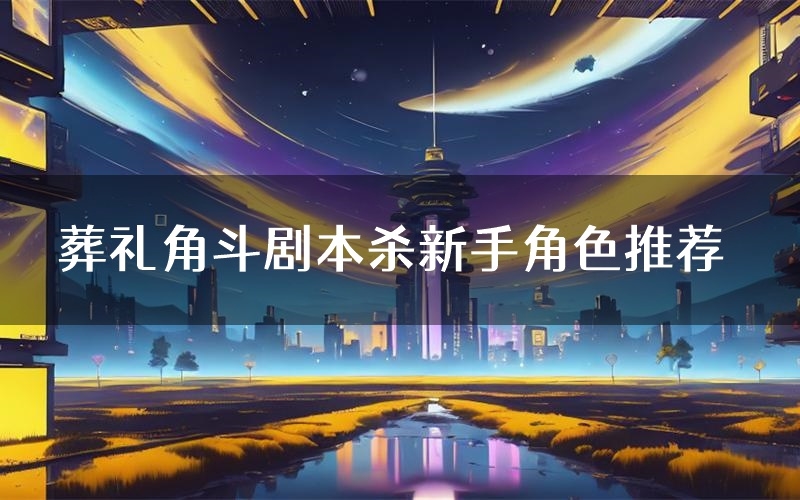 葬礼角斗剧本杀新手角色推荐(葬礼角斗凶手位是谁)