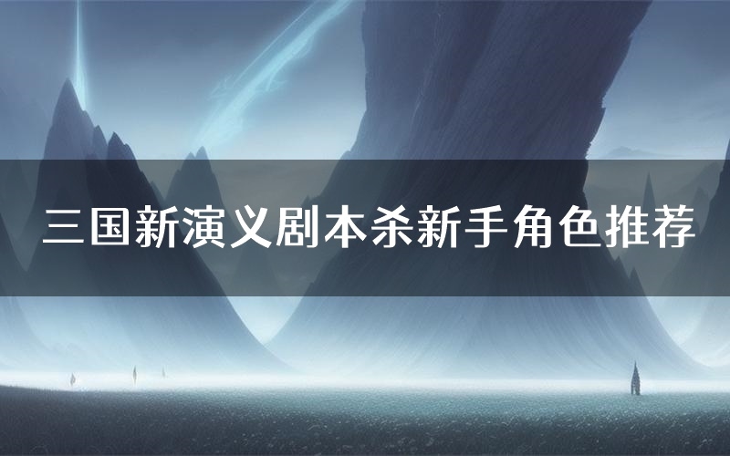 三国新演义剧本杀新手角色推荐(三国新演义凶手位是谁)