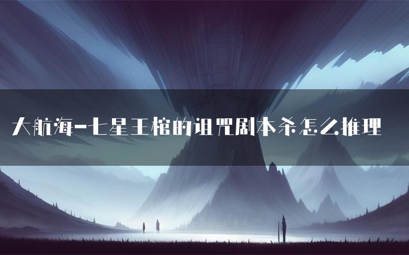 大航海-七星王棺的诅咒剧本杀怎么推理(大航海-七星王棺的诅咒凶手任务剧透)