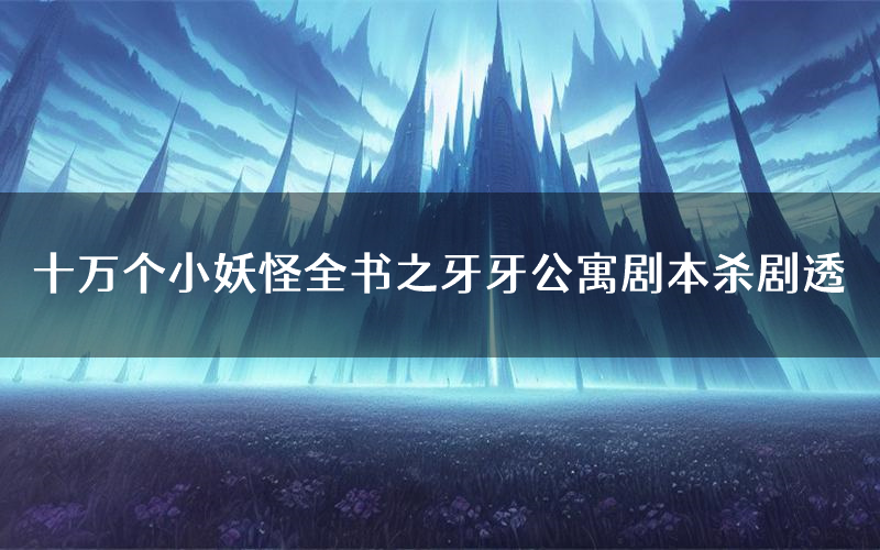 十万个小妖怪全书之牙牙公寓剧本杀剧透（十万个小妖怪全书之牙牙公寓角色CP测评）