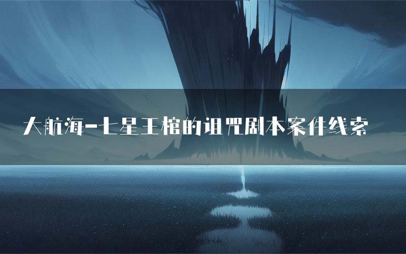 大航海-七星王棺的诅咒剧本案件线索(大航海-七星王棺的诅咒结局故事复盘)