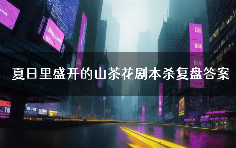 夏日里盛开的山茶花剧本杀复盘答案(夏日里盛开的山茶花推理探案体验)