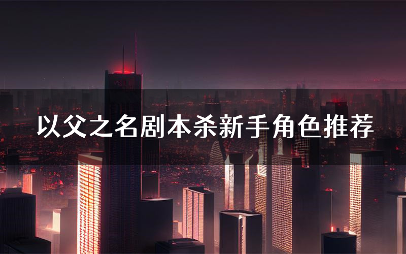 以父之名剧本杀新手角色推荐(以父之名凶手位是谁)