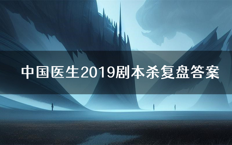 中国医生2019剧本杀复盘答案(中国医生2019推理探案体验)