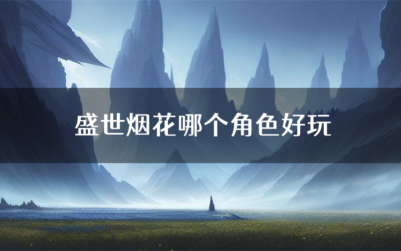 盛世烟花哪个角色好玩(盛世烟花值得玩吗)