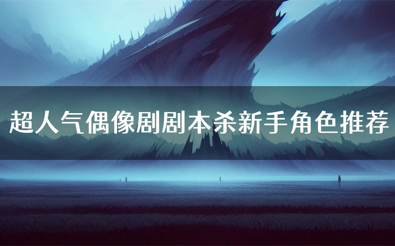 超人气偶像剧剧本杀新手角色推荐(超人气偶像剧凶手位是谁)