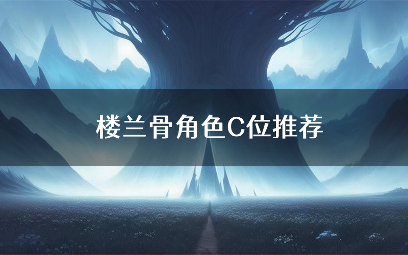 楼兰骨角色C位推荐（楼兰骨剧本杀真相剧透）