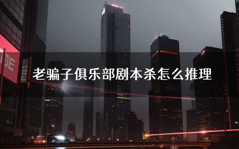 老骗子俱乐部剧本杀怎么推理(老骗子俱乐部凶手任务剧透)