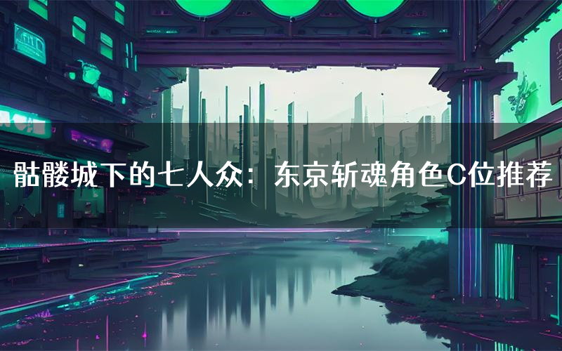 骷髅城下的七人众:东京斩魂角色C位推荐(骷髅城下的七人众:东京斩魂剧本杀真相剧透)