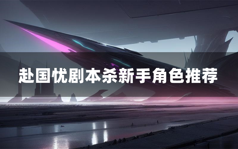 赴国忧剧本杀新手角色推荐(赴国忧凶手位是谁)