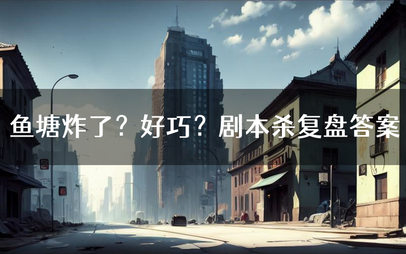 鱼塘炸了?好巧?剧本杀复盘答案(鱼塘炸了?好巧?推理探案体验)