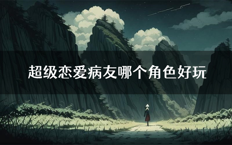 超级恋爱病友哪个角色好玩(超级恋爱病友值得玩吗)