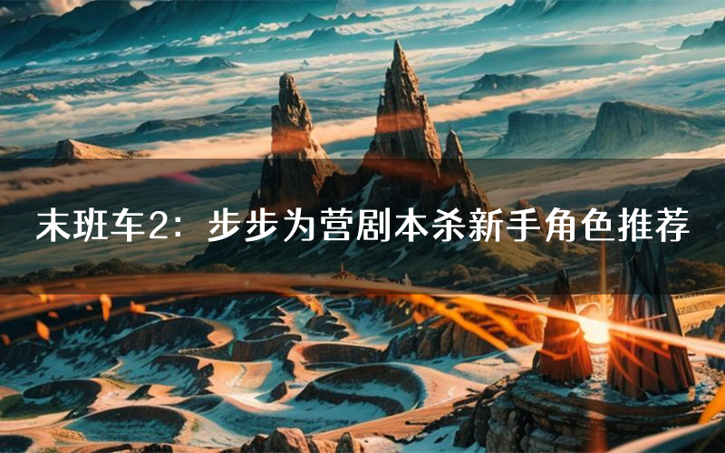 末班车2：步步为营剧本杀新手角色推荐（末班车2：步步为营凶手位是谁）