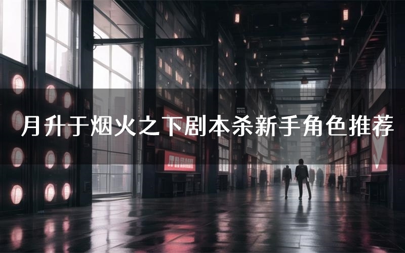 月升于烟火之下剧本杀新手角色推荐(月升于烟火之下凶手位是谁)