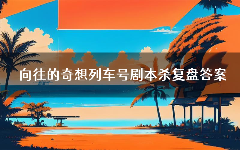 向往的奇想列车号剧本杀复盘答案(向往的奇想列车号推理探案体验)