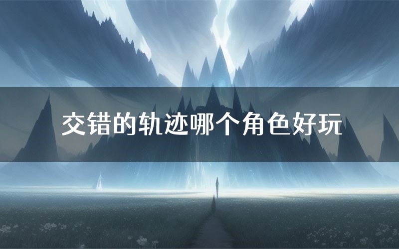 交错的轨迹哪个角色好玩(交错的轨迹值得玩吗)
