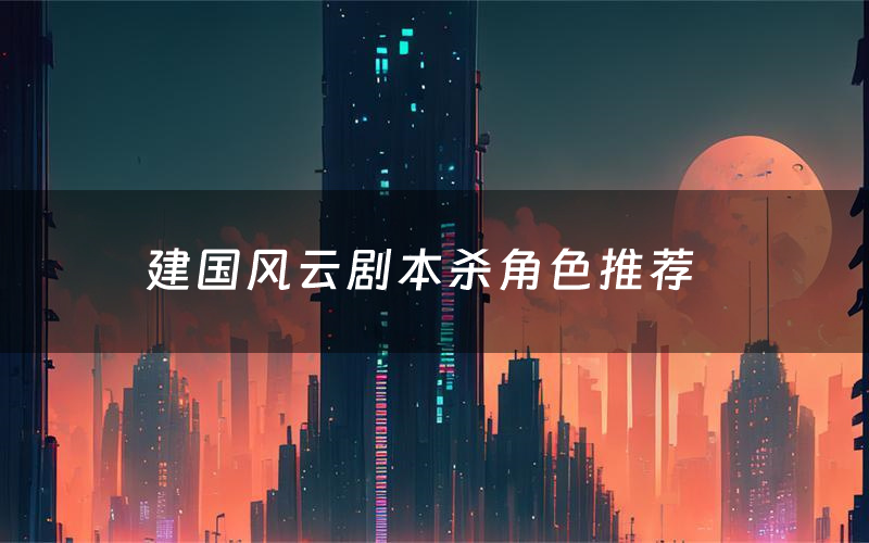 建国风云剧本杀角色推荐(建国风云凶手是谁)