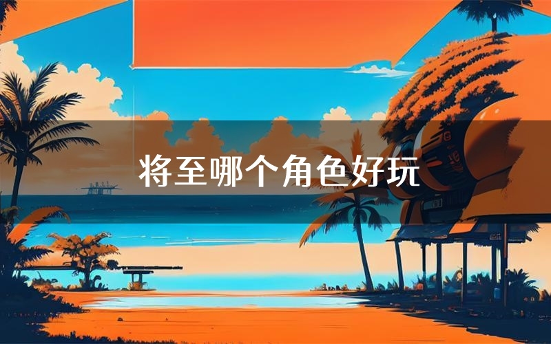 将至哪个角色好玩(将至值得玩吗)