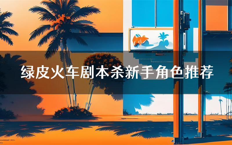 绿皮火车剧本杀新手角色推荐(绿皮火车凶手位是谁)