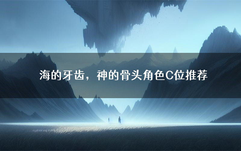 海的牙齿,神的骨头角色C位推荐(海的牙齿,神的骨头剧本杀真相剧透)