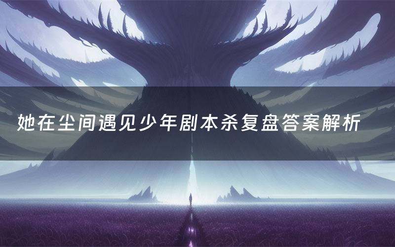 她在尘间遇见少年剧本杀复盘答案解析（她在尘间遇见少年测评剧透）