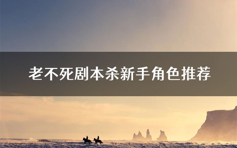 老不死剧本杀新手角色推荐(老不死凶手位是谁)