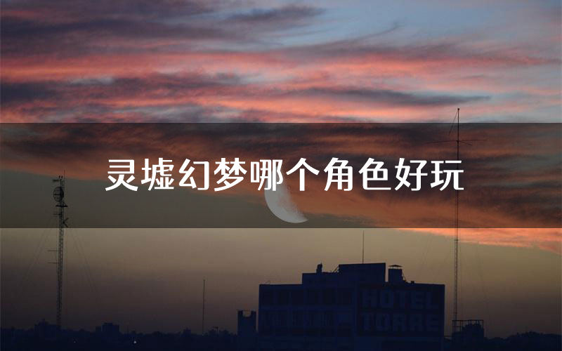 灵墟幻梦哪个角色好玩(灵墟幻梦值得玩吗)