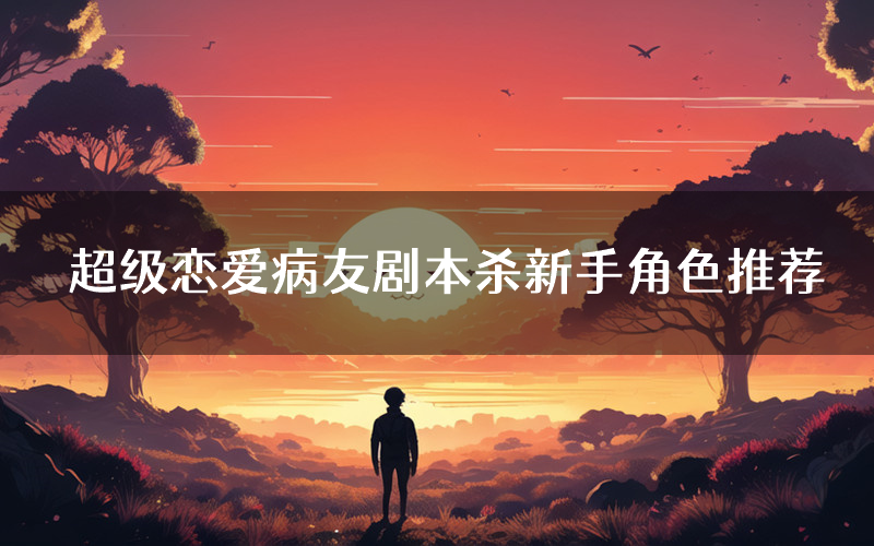 超级恋爱病友剧本杀新手角色推荐(超级恋爱病友凶手位是谁)