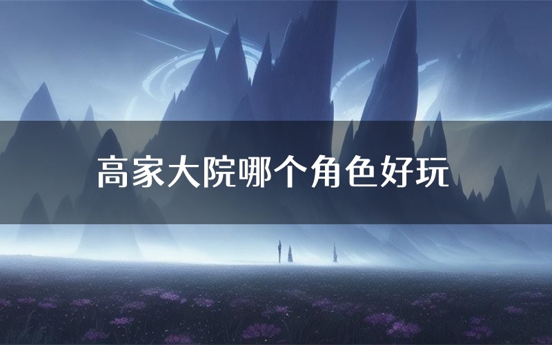 高家大院哪个角色好玩（高家大院值得玩吗）