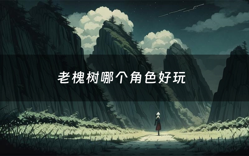 老槐树哪个角色好玩（老槐树值得玩吗）