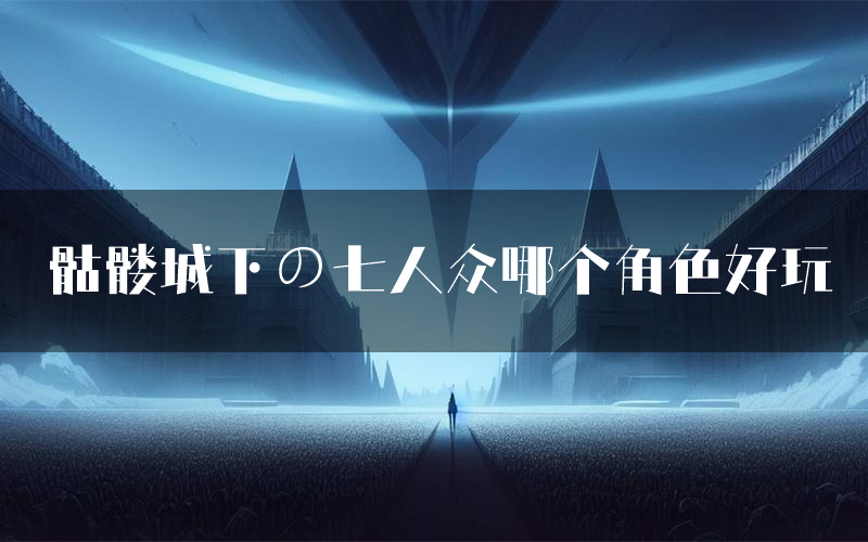骷髅城下の七人众哪个角色好玩(骷髅城下の七人众值得玩吗)