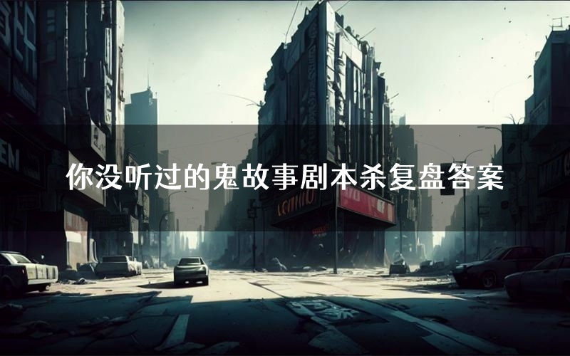 你没听过的鬼故事剧本杀复盘答案(你没听过的鬼故事推理探案体验)