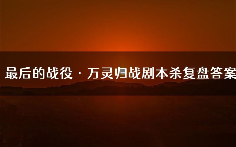 最后的战役·万灵归战剧本杀复盘答案(最后的战役·万灵归战推理探案体验)