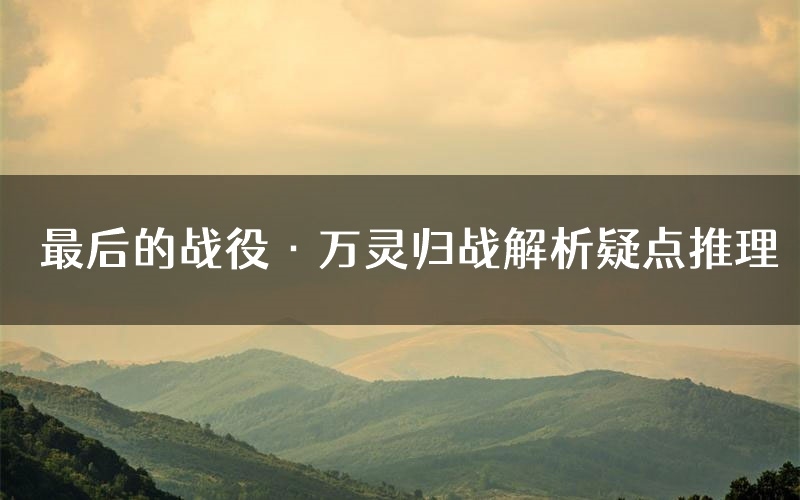 最后的战役·万灵归战解析疑点推理(最后的战役·万灵归战新本亮点)