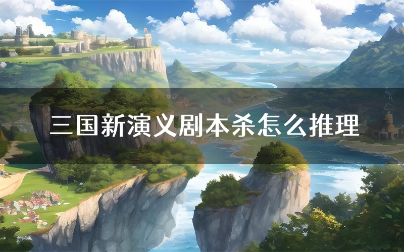 三国新演义剧本杀怎么推理(三国新演义凶手任务剧透)