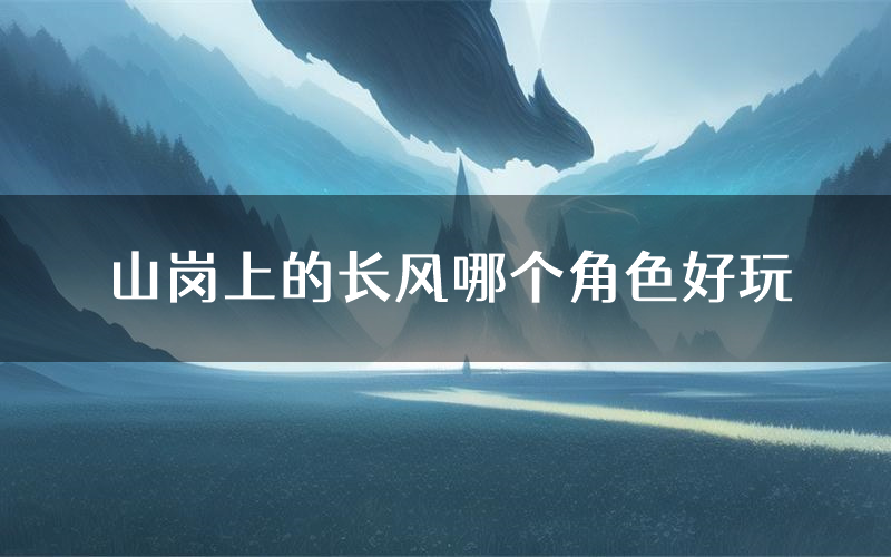 山岗上的长风哪个角色好玩(山岗上的长风值得玩吗)
