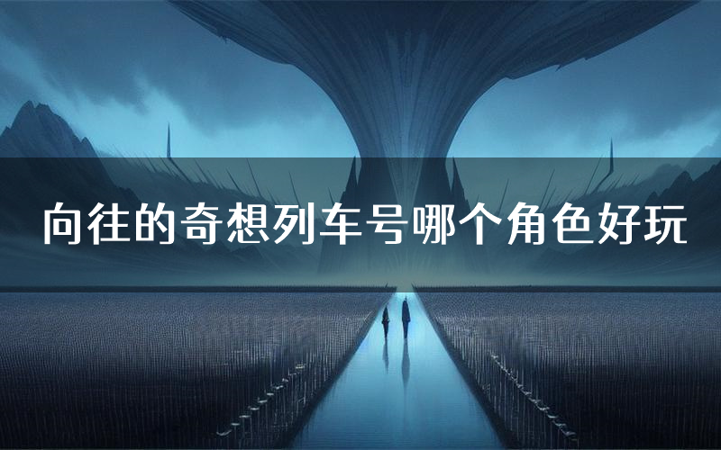 向往的奇想列车号哪个角色好玩(向往的奇想列车号值得玩吗)