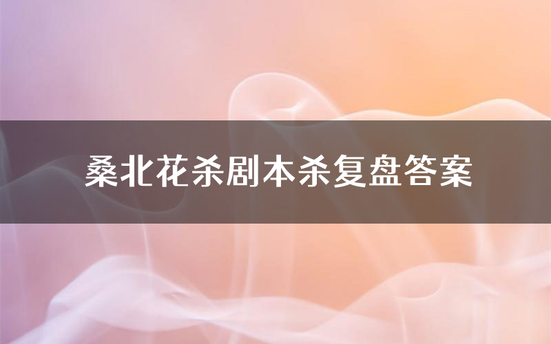 桑北花杀剧本杀复盘答案（桑北花杀推理探案体验）