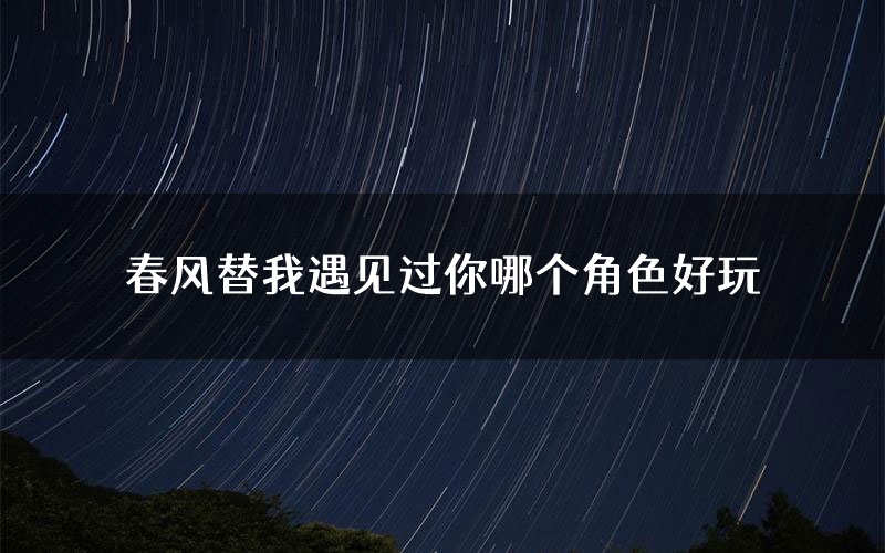 春风替我遇见过你哪个角色好玩(春风替我遇见过你值得玩吗)