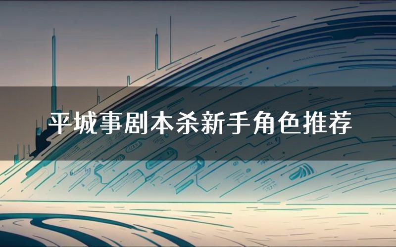 平城事剧本杀新手角色推荐(平城事凶手位是谁)