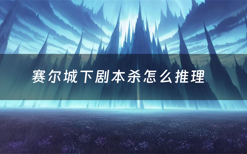 赛尔城下剧本杀怎么推理（赛尔城下凶手是谁剧透）