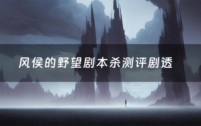 风侯的野望剧本杀测评剧透（风侯的野望角色CP推荐）