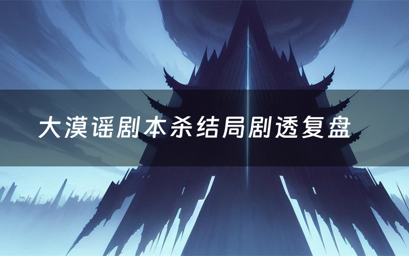 大漠谣剧本杀结局剧透复盘（大漠谣测评真相是什么）