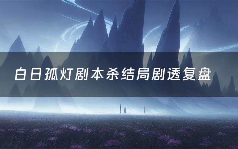 白日孤灯剧本杀结局剧透复盘(白日孤灯测评真相是什么)