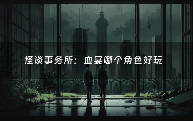 怪谈事务所：血宴哪个角色好玩（怪谈事务所：血宴值得玩吗）