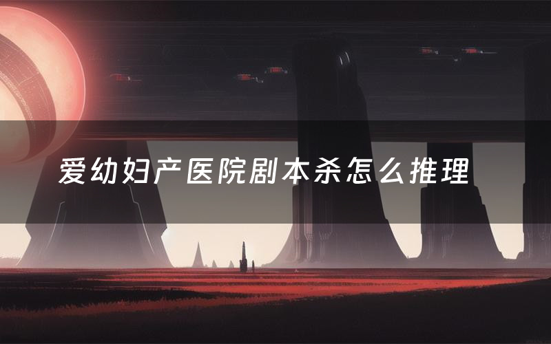 爱幼妇产医院剧本杀怎么推理(爱幼妇产医院凶手是谁剧透)