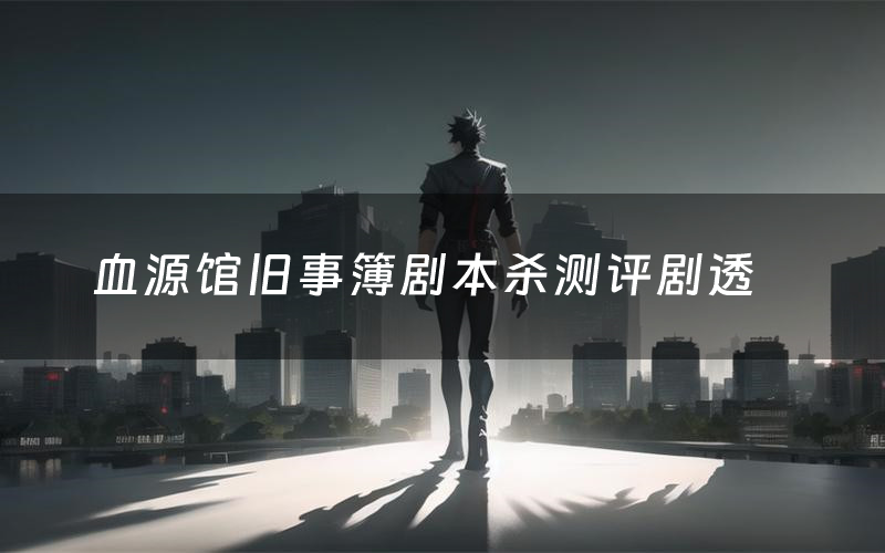 血源馆旧事簿剧本杀测评剧透(血源馆旧事簿角色CP推荐)